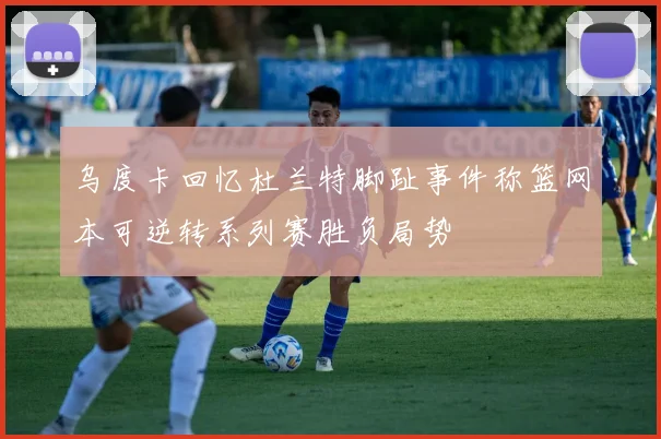 乌度卡回忆杜兰特脚趾事件称篮网本可逆转系列赛胜负局势