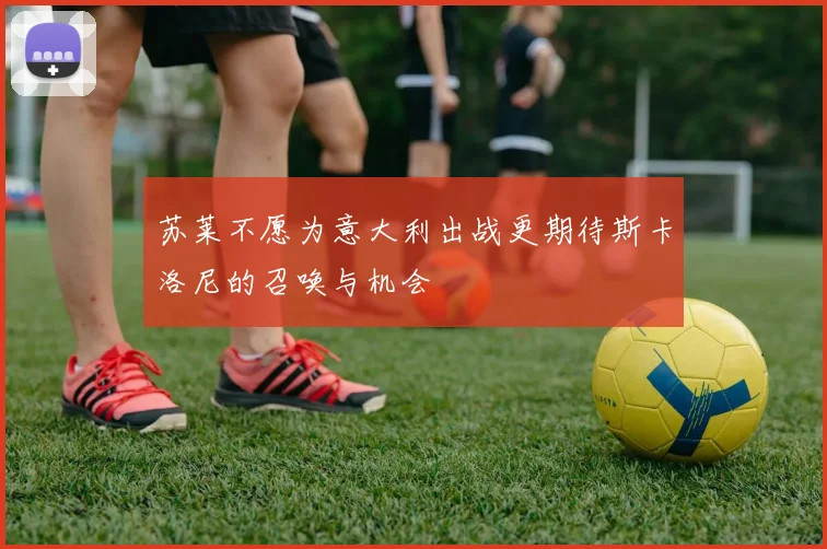 苏莱不愿为意大利出战更期待斯卡洛尼的召唤与机会