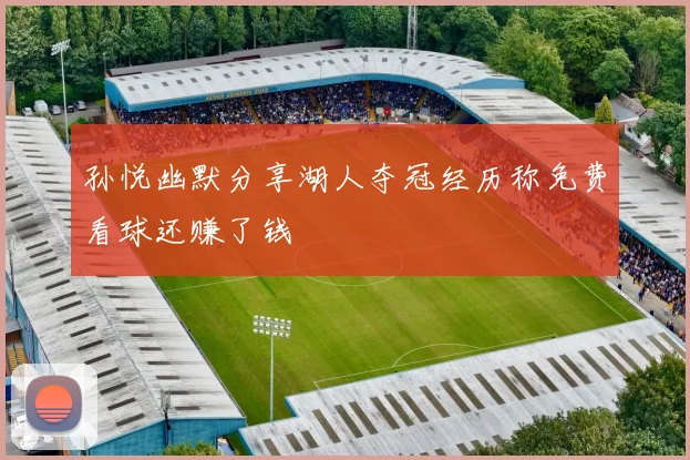 孙悦幽默分享湖人夺冠经历称免费看球还赚了钱