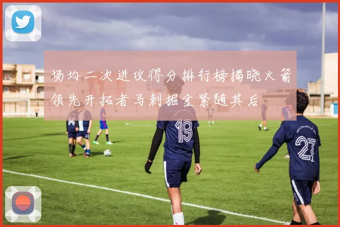场均二次进攻得分排行榜揭晓火箭领先开拓者马刺掘金紧随其后