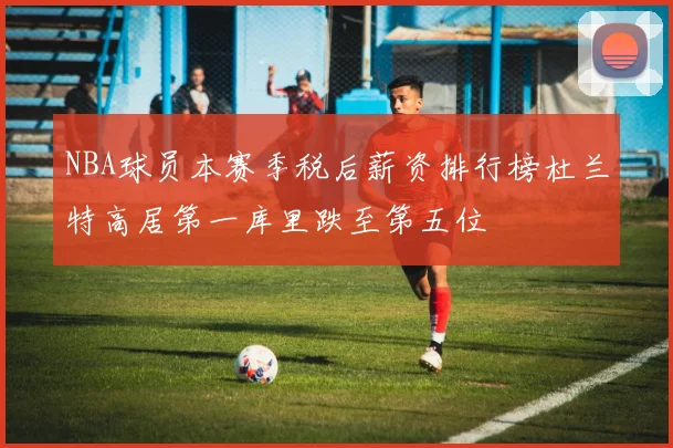 NBA球员本赛季税后薪资排行榜杜兰特高居第一库里跌至第五位