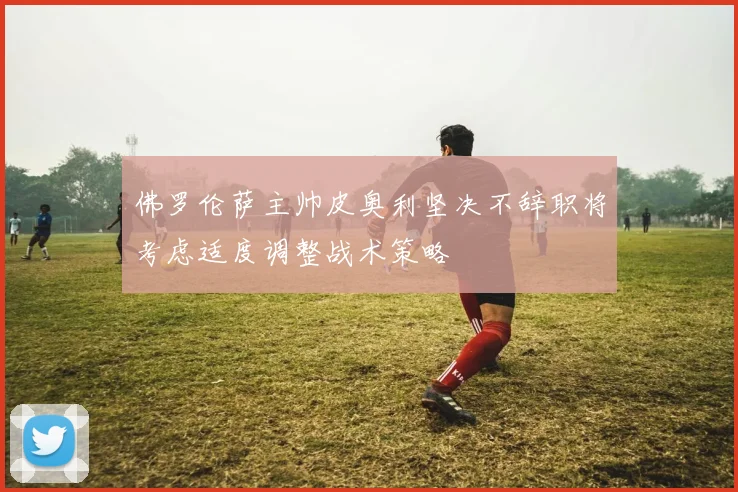 佛罗伦萨主帅皮奥利坚决不辞职将考虑适度调整战术策略
