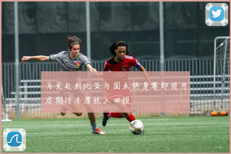 马竞赴利比亚与国米热身赛即将开启期待丰厚收入回报