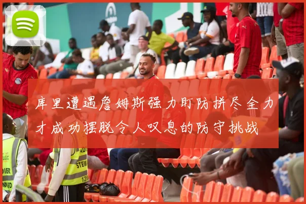 库里遭遇詹姆斯强力盯防拼尽全力才成功摆脱令人叹息的防守挑战