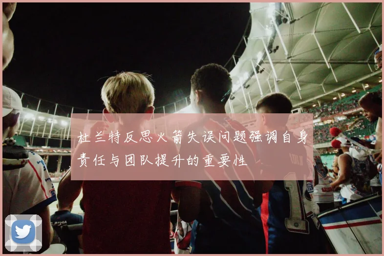 杜兰特反思火箭失误问题强调自身责任与团队提升的重要性