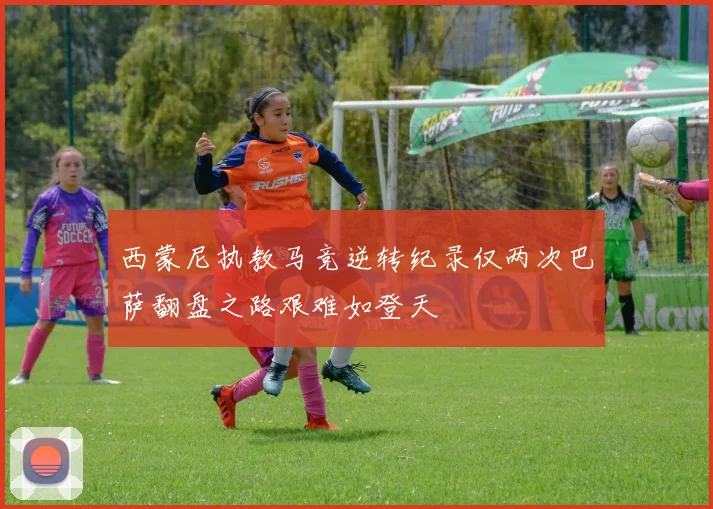 西蒙尼执教马竞逆转纪录仅两次巴萨翻盘之路艰难如登天