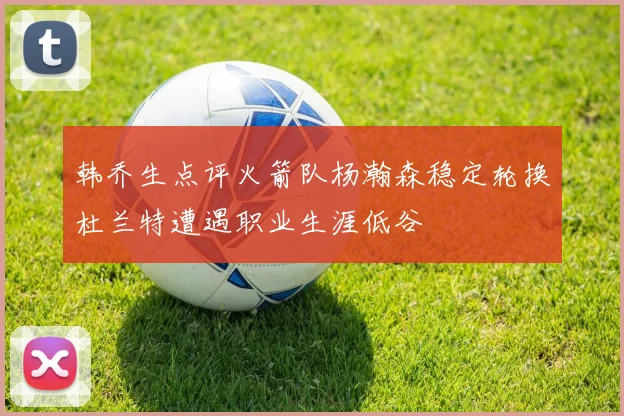 韩乔生点评火箭队杨瀚森稳定轮换杜兰特遭遇职业生涯低谷