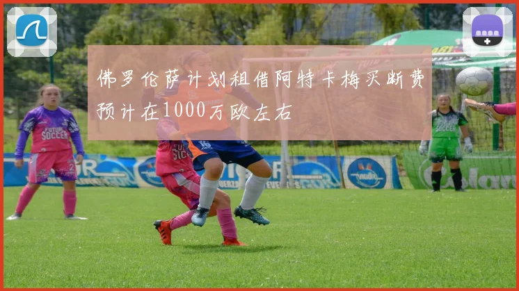 佛罗伦萨计划租借阿特卡梅买断费预计在1000万欧左右
