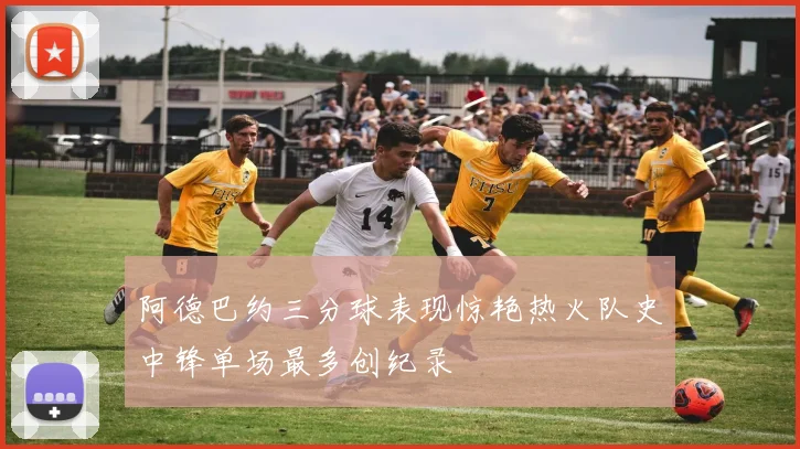 阿德巴约三分球表现惊艳热火队史中锋单场最多创纪录