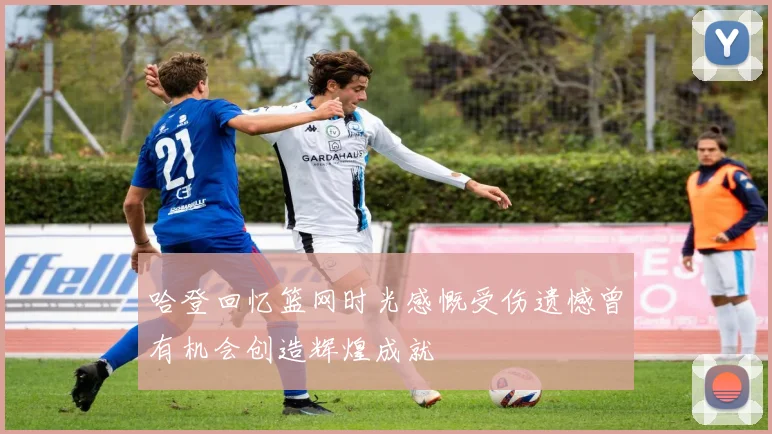 哈登回忆篮网时光感慨受伤遗憾曾有机会创造辉煌成就