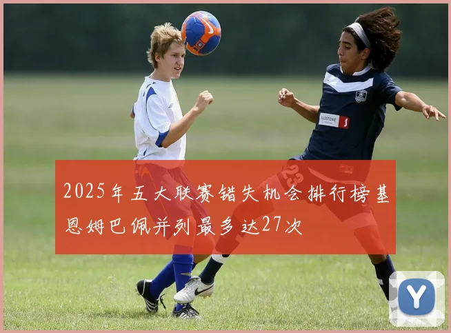 2025年五大联赛错失机会排行榜基恩姆巴佩并列最多达27次