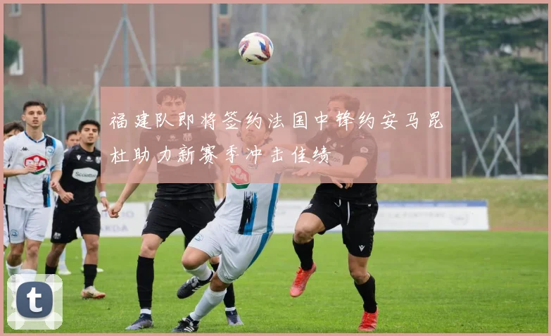 福建队即将签约法国中锋约安马昆杜助力新赛季冲击佳绩