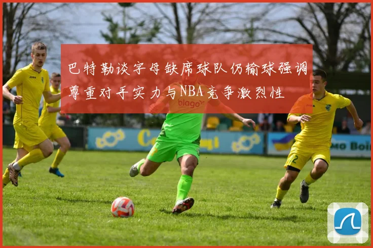 巴特勒谈字母缺席球队仍输球强调尊重对手实力与NBA竞争激烈性