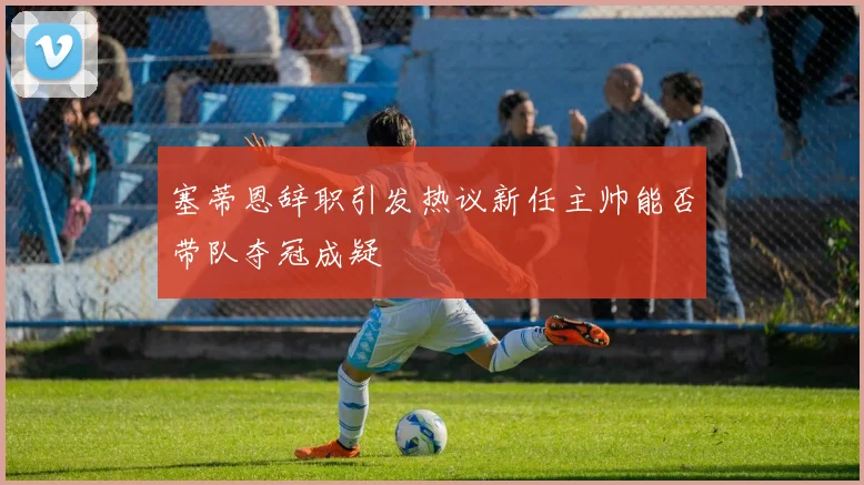 塞蒂恩辞职引发热议新任主帅能否带队夺冠成疑