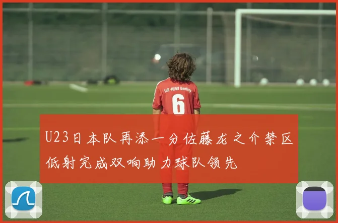 U23日本队再添一分佐藤龙之介禁区低射完成双响助力球队领先