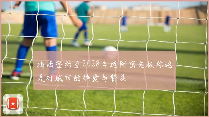 梅西签约至2028年迈阿密老板称这是对城市的热爱与赞美
