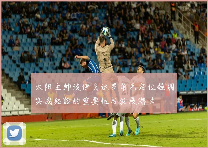 太阳主帅谈伊戈达罗角色定位强调实战经验的重要性与发展潜力