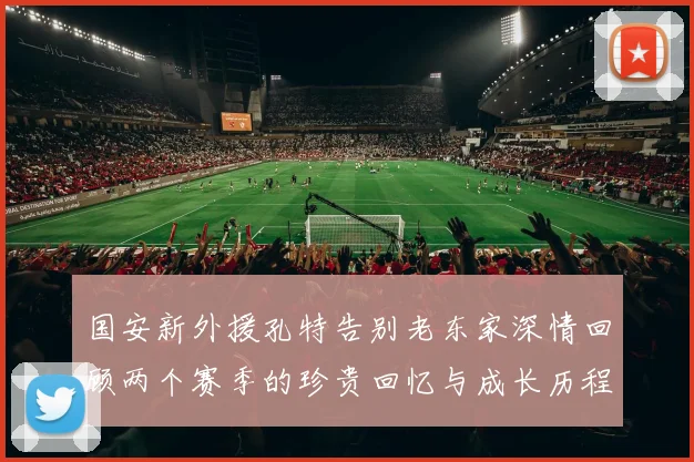 国安新外援孔特告别老东家深情回顾两个赛季的珍贵回忆与成长历程