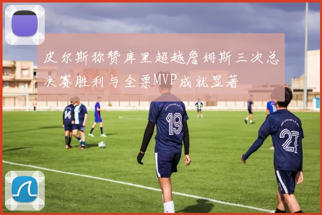 皮尔斯称赞库里超越詹姆斯三次总决赛胜利与全票MVP成就显著