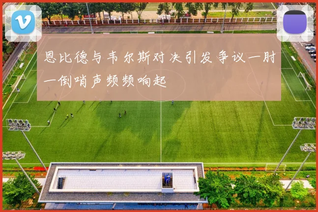 恩比德与韦尔斯对决引发争议一肘一倒哨声频频响起