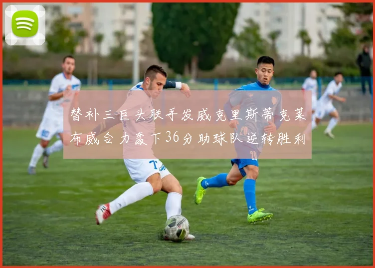 替补三巨头联手发威克里斯蒂克莱布威合力轰下36分助球队逆转胜利