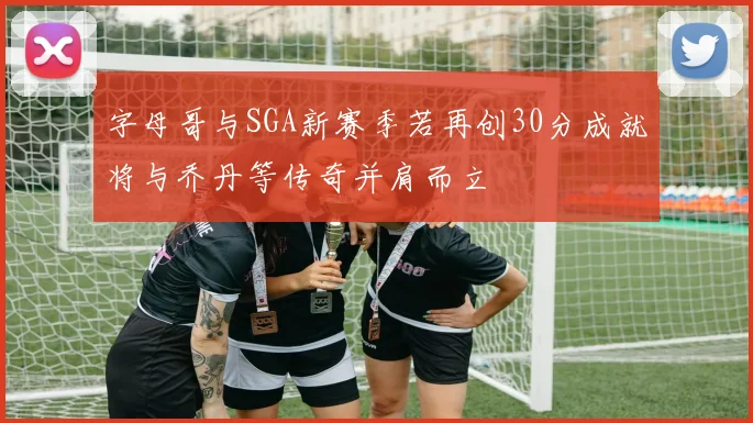 字母哥与SGA新赛季若再创30分成就将与乔丹等传奇并肩而立