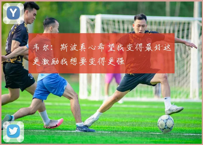韦尔：斯波真心希望我变得最好这更激励我想要变得更强