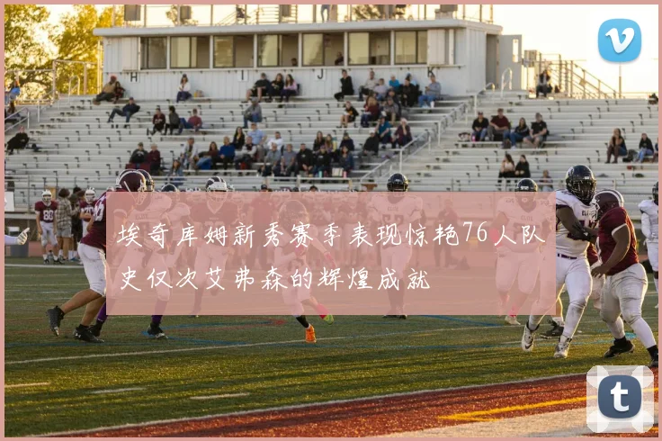 埃奇库姆新秀赛季表现惊艳76人队史仅次艾弗森的辉煌成就
