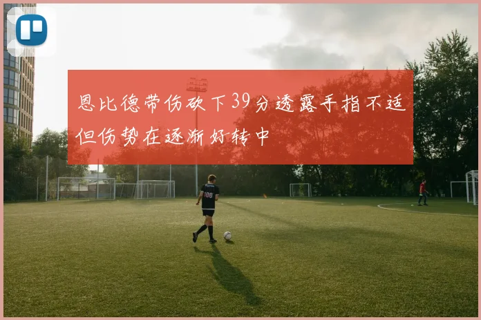 恩比德带伤砍下39分透露手指不适但伤势在逐渐好转中