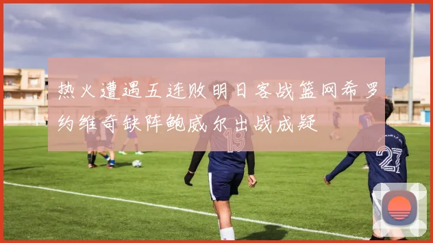 热火遭遇五连败明日客战篮网希罗约维奇缺阵鲍威尔出战成疑