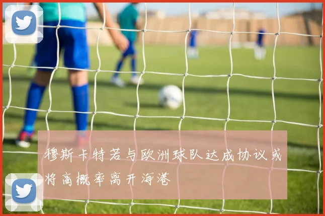 穆斯卡特若与欧洲球队达成协议或将高概率离开海港