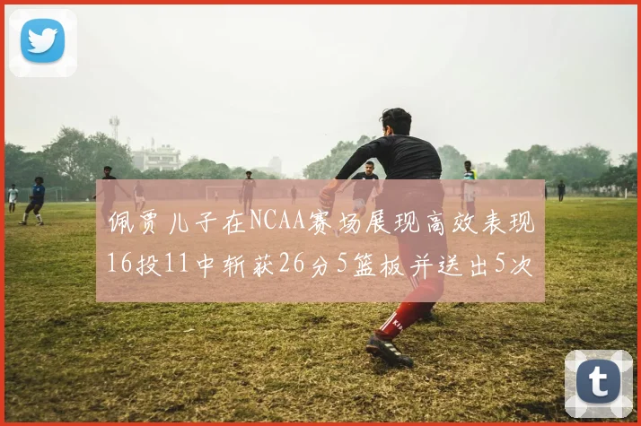 佩贾儿子在NCAA赛场展现高效表现16投11中斩获26分5篮板并送出5次失误