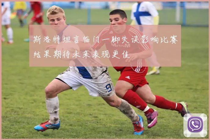 斯洛特坦言临门一脚失误影响比赛结果期待未来表现更佳