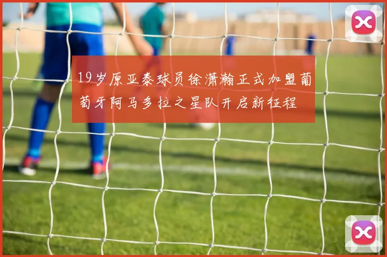 19岁原亚泰球员徐潇瀚正式加盟葡萄牙阿马多拉之星队开启新征程