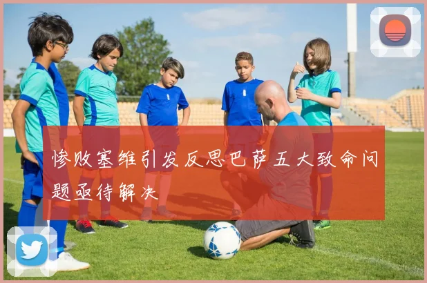 惨败塞维引发反思巴萨五大致命问题亟待解决
