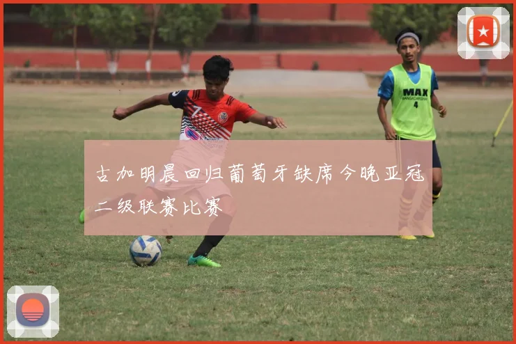 古加明晨回归葡萄牙缺席今晚亚冠二级联赛比赛